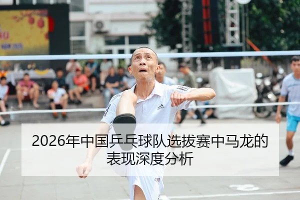 2026年中国乒乓球队选拔赛中马龙的表现深度分析