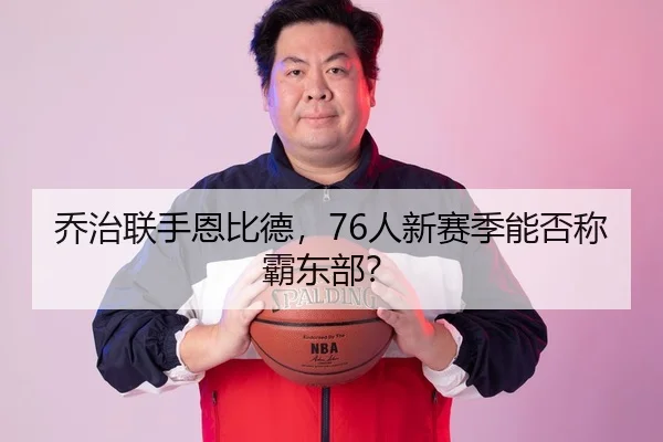 乔治联手恩比德，76人新赛季能否称霸东部？
