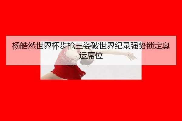 杨皓然世界杯步枪三姿破世界纪录强势锁定奥运席位