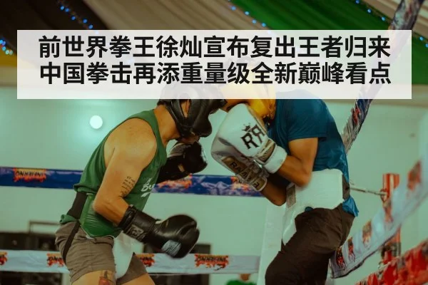 前世界拳王徐灿宣布复出王者归来中国拳击再添重量级全新巅峰看点