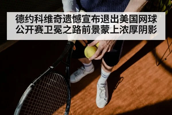 德约科维奇遗憾宣布退出美国网球公开赛卫冕之路前景蒙上浓厚阴影